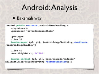 Android: Analysis
     • Baksmali way
.method public onCreate(Landroid/os/Bundle;)V
    .registers 4
    .parameter "savedInstanceState"

    .prologue
    .line 36
    invoke-super {p0, p1}, Landroid/app/Activity;->onCreate
(Landroid/os/Bundle;)V

    .line 40
    const/high16 v1, 0x7f02

    invoke-virtual {p0, v1}, Lcom/example/android/
helloactivity/HelloActivity;->setContentView(I)V
 