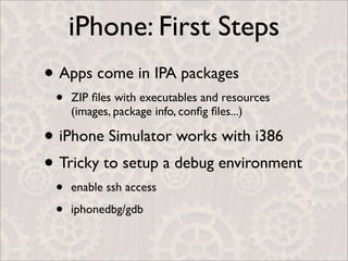 iPhone: First Steps
• Apps come in IPA packages
 •   ZIP ﬁles with executables and resources
     (images, package info, conﬁg ﬁles...)

• iPhone Simulator works with i386
• Tricky to setup a debug environment
 •   enable ssh access

 •   iphonedbg/gdb
 