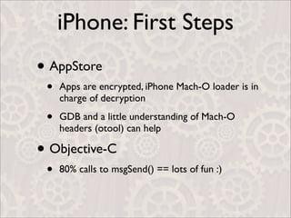 iPhone: First Steps
• AppStore
 •   Apps are encrypted, iPhone Mach-O loader is in
     charge of decryption

 •   GDB and a little understanding of Mach-O
     headers (otool) can help

• Objective-C
 •   80% calls to msgSend() == lots of fun :)
 