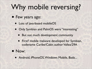 Why mobile reversing?
• Few years ago:
 •   Lots of java-based mobileOS

 •   Only Symbian and PalmOS were “interesting”

     •   But not much development community

     •   First? mobile malware developed for Symbian,
         codename Caribe/Cabir, author Vallez/29A

• Now:
 •   Android, iPhoneOS, Windows Mobile, Bada...
 