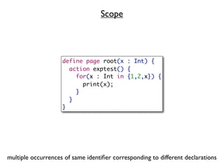 Scope




                    define page root(x : Int) {
                      action exptest() {
                        for(x : Int in {1,2,x}) {
                          print(x);
                        }
                      }
                    }




multiple occurrences of same identiﬁer corresponding to different declarations
 