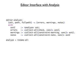 Editor Interface with Analysis



editor-analyze:
  (ast, path, fullpath) -> (errors, warnings, notes)
  with
    ast2     := <analyze> ast;
    errors   := <collect-all(check, conc)> ast2;
    warnings := <collect-all(constraint-warning, conc)> ast2;
    notes    := <collect-all(constraint-note, conc)> ast2

analyze = rename-all
 
