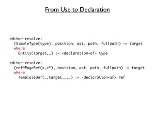 From Use to Declaration



editor-resolve:
  (SimpleType(type), position, ast, path, fullpath) -> target
  where
    Entity(target,_) := <declaration-of> type

editor-resolve:
  (ref@PageRef(x,e*), position, ast, path, fullpath) -> target
  where
    TemplateDef(_,target,_,_) := <declaration-of> ref
 