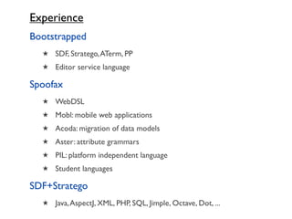 Experience
Bootstrapped
  ★ SDF, Stratego, ATerm, PP
  ★ Editor service language

Spoofax
  ★ WebDSL
  ★ Mobl: mobile web applications
  ★ Acoda: migration of data models
  ★ Aster: attribute grammars
  ★ PIL: platform independent language
  ★ Student languages

SDF+Stratego
  ★ Java, AspectJ, XML, PHP, SQL, Jimple, Octave, Dot, ...
 