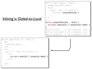 define page blog(b : Blog) {
                                           header{output(b.name)}
                                           list{
                                             for(p : Post in b.posts) {
                                               listitem{ outputPost(p) }
                                             }
                                           }
 Inlining is Global-to-Local             }
                                         define outputPost(pst : Post) {
                                           navigate post(pst) { output(pst.name)   }
                                         }
                                         define list()     { <ul> elements </ul>   }
                                         define listitem() { <li> elements </li>   }
                                         define header()   { <h1> elements </h1>   }

define page blog ( b : Blog ) {
  <h1>
    output(b.name)
  </h1>
  <ul>
    for ( p : Post in b.posts ) {
       <li>
         navigate post(p) { output(p.name) }
       </li>
    }
  </ul>
}
 