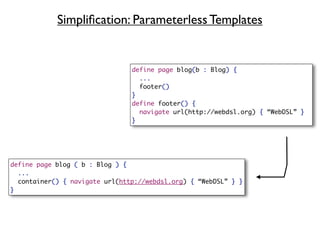 Simpliﬁcation: Parameterless Templates


                                define page blog(b : Blog) {
                                  ...
                                  footer()
                                }
                                define footer() {
                                  navigate url(http://webdsl.org) { “WebDSL” }
                                }




define page blog ( b : Blog ) {
  ...
  container() { navigate url(http://webdsl.org) { “WebDSL” } }
}
 