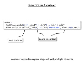 Rewrite in Context



Inline :
  [def@TemplateDef(f,[],elem1*) | def1*] -> [def | def2*]
  where def2* := <alltd((Call(f) -> Call("container", elem1*)))> def1*




    local traversal              bound in context




      container needed to replace single call with multiple elements
 