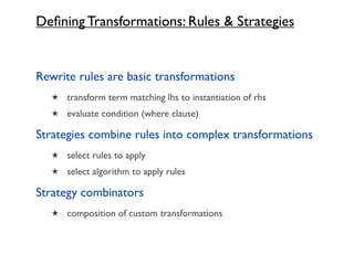 Deﬁning Transformations: Rules & Strategies


Rewrite rules are basic transformations
   ★ transform term matching lhs to instantiation of rhs
   ★ evaluate condition (where clause)

Strategies combine rules into complex transformations
   ★ select rules to apply
   ★ select algorithm to apply rules

Strategy combinators
   ★ composition of custom transformations
 