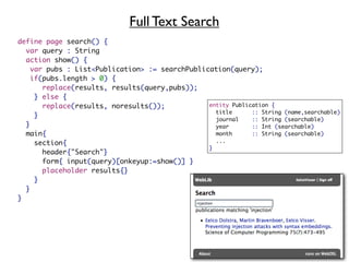 Full Text Search
define page search() {
  var query : String
  action show() {
  	var pubs : List<Publication> := searchPublication(query);
  	if(pubs.length > 0) {
      replace(results, results(query,pubs));
    } else {
      replace(results, noresults());           entity Publication {
                                                 title      :: String (name,searchable)
    }
                                                 journal    :: String (searchable)
  }                                              year       :: Int (searchable)
  main{                                          month      :: String (searchable)
  	 section{                                     ...
                                               }
  	   header{"Search"}
  	   form{ input(query)[onkeyup:=show()] }
  	   placeholder results{}
  	 }
  }
}
 
