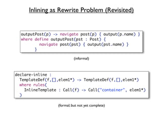 Inlining as Rewrite Problem (Revisited)


  outputPost(p) -> navigate post(p) { output(p.name) }
  where define outputPost(pst : Post) {
          navigate post(pst) { output(pst.name) }
        }

                            (informal)



declare-inline :
  TemplateDef(f,[],elem1*) -> TemplateDef(f,[],elem1*)
  where rules(
    InlineTemplate : Call(f) -> Call("container", elem1*)
  )

                  (formal; but not yet complete)
 