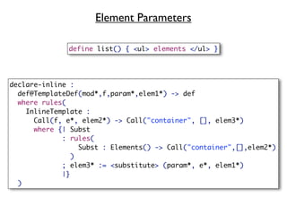 Element Parameters

              define list() { <ul> elements </ul> }




declare-inline :
  def@TemplateDef(mod*,f,param*,elem1*) -> def
  where rules(
    InlineTemplate :
      Call(f, e*, elem2*) -> Call("container", [], elem3*)
      where {| Subst
             : rules(
                 Subst : Elements() -> Call("container",[],elem2*)
               )
             ; elem3* := <substitute> (param*, e*, elem1*)
             |}
  )
 