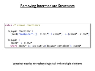 Removing Intermediate Structures



rules // remove containers

 desugar-container :
   [Call("container",[], elem1*) | elem2*] -> [elem1*, elem2*]

 desugar :
   elem1* -> elem2*
   where elem2* := <at-suffix(desugar-container)> elem1*




     container needed to replace single call with multiple elements
 