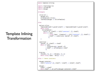 module template-inlining

                    imports libstratego-lib
                    imports include/nwl
                    imports desugar

                    strategies

                     inline-all =
                       desugar-all;
                       alltd(declare-inline);
                       innermost(desugar <+ InlineTemplate)

                    rules

                     declare-inline :
                       TemplateDef(mod*,f,param*,elem1*) -> TemplateDef(mod*,f,param*,elem1*)
                       where rules(
                         InlineTemplate :
                           Call(f, e*, elem2*) -> Call("container", [], elem3*)

Template Inlining          where {| Subst
                                  : rules( Subst : Elements() -> Call("container", [], elem2*) )
                                  ; elem3* := <substitute> (param*, e*, elem1*)

 Transformation        )
                                  |}



                     substitute :
                       (param*, e*, elem1*) -> elem2*
                       where {| Subst
                              : <zip(bind-arg)> (param*, e*)
                              ; elem2* := <alltd(Subst)> elem1*
                              |}

                     bind-arg :
                       (Param(x, t), e) -> (Param(x, t), e)
                       where rules( Subst : Var(x) -> e )

                    rules // remove containers

                     desugar-container :
                       [Call("container",[], elem1*) | elem2*] -> [elem1*, elem2*]

                     desugar :
                       elem1* -> elem2*
                       where elem2* := <at-suffix(desugar-container)> elem1*
 