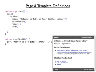 Page & Template Deﬁnitions
define page root() {
  main{
    section{
      header{"Welcome to WebLib: Your Digital Library"}
      aboutWeblib()
      recent()
      tips()
    }
  }
}

define aboutWeblib() {
  par{ "WebLib is a digital library ..." }
}
 