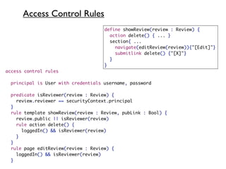 Access Control Rules
                                     define showReview(review : Review) {
                                       action delete() { ... }
                                       section{ ...
                                         navigate(editReview(review)){"[Edit]"}
                                         submitlink delete() {"[X]"}
                                       }
                                     }
access control rules

  principal is User with credentials username, password

 predicate isReviewer(review : Review) {
 	 review.reviewer == securityContext.principal
 }
 rule template showReview(review : Review, pubLink : Bool) {
   review.public || isReviewer(review)
   rule action delete() {
     loggedIn() && isReviewer(review)
   }
 }
 rule page editReview(review : Review) {
   loggedIn() && isReviewer(review)
 }
 