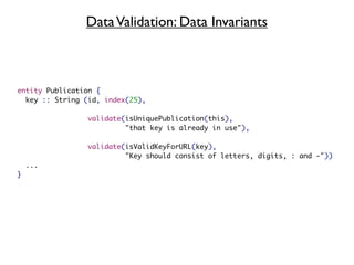 Data Validation: Data Invariants



entity Publication {
  key :: String (id, index(25),

                 validate(isUniquePublication(this),
                          "that key is already in use"),

                 validate(isValidKeyForURL(key),
                          "Key should consist of letters, digits, : and -"))
    ...
}
 