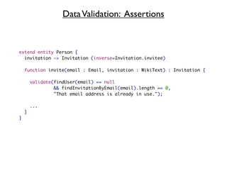 Data Validation: Assertions


extend entity Person {
  invitation -> Invitation (inverse=Invitation.invitee)

    function invite(email : Email, invitation : WikiText) : Invitation {

        validate(findUser(email) == null
                 && findInvitationByEmail(email).length == 0,
                 "That email address is already in use.");

        ...
    }
}
 