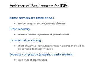 Architectural Requirements for IDEs


Editor services are based on AST
   ★ services analyze structure, not text of source

Error recovery
   ★ continue services in presence of syntactic errors

Incremental processing
   ★ effort of applying analysis, transformation, generation should be
      proportional to change in source

Separate compilation (analysis, transformation)
   ★ keep track of dependencies
 