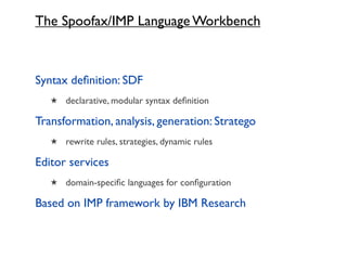 The Spoofax/IMP Language Workbench



Syntax deﬁnition: SDF
   ★ declarative, modular syntax deﬁnition

Transformation, analysis, generation: Stratego
   ★ rewrite rules, strategies, dynamic rules

Editor services
   ★ domain-speciﬁc languages for conﬁguration

Based on IMP framework by IBM Research
 