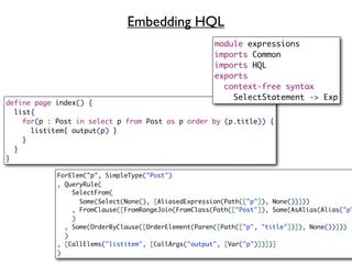 Embedding HQL
                                                      module expressions
                                                      imports Common
                                                      imports HQL
                                                      exports
                                                        context-free syntax
                                                          SelectStatement -> Exp
define page index() {
  list{
    for(p : Post in select p from Post as p order by (p.title)) {
      listitem{ output(p) }
    }
  }
}

            ForElem("p", SimpleType("Post")
            , QueryRule(
                SelectFrom(
                  Some(Select(None(), [AliasedExpression(Path(["p"]), None())]))
                , FromClause([FromRangeJoin(FromClass(Path(["Post"]), Some(AsAlias(Alias("p"
                )
              , Some(OrderByClause([OrderElement(Paren([Path(["p", "title"])]), None())]))
              )
            , [CallElems("listitem", [CallArgs("output", [Var("p")])])]
            )
 