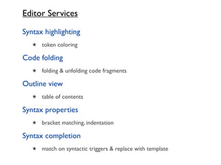 Editor Services

Syntax highlighting
   ★ token coloring

Code folding
   ★ folding & unfolding code fragments

Outline view
   ★ table of contents

Syntax properties
   ★ bracket matching, indentation

Syntax completion
   ★ match on syntactic triggers & replace with template
 