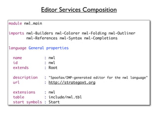 Editor Services Composition

module nwl.main

imports nwl-Builders nwl-Colorer nwl-Folding nwl-Outliner
        nwl-References nwl-Syntax nwl-Completions

language General properties

  name            : nwl
  id              : nwl
  extends         : Root

  description     : "Spoofax/IMP-generated editor for the nwl language"
  url             : http://strategoxt.org

  extensions    : nwl
  table         : include/nwl.tbl
  start symbols : Start
 