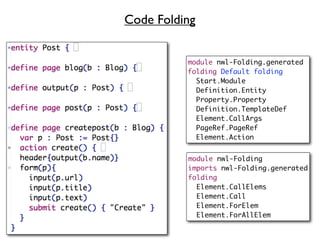 Code Folding


          module nwl-Folding.generated
          folding Default folding
            Start.Module
            Definition.Entity
            Property.Property
            Definition.TemplateDef
            Element.CallArgs
            PageRef.PageRef
            Element.Action


          module nwl-Folding
          imports nwl-Folding.generated
          folding
            Element.CallElems
            Element.Call
            Element.ForElem
            Element.ForAllElem
 