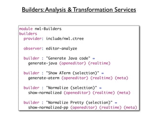 Builders: Analysis & Transformation Services

module nwl-Builders
builders
  provider: include/nwl.ctree

  observer: editor-analyze

  builder : "Generate Java code" =
    generate-java (openeditor) (realtime)

  builder : "Show ATerm (selection)" =
    generate-aterm (openeditor) (realtime) (meta)

  builder : "Normalize (selection)" =
    show-normalized (openeditor) (realtime) (meta)

  builder : "Normalize Pretty (selection)" =
    show-normalized-pp (openeditor) (realtime) (meta)
 