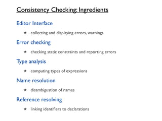 Consistency Checking: Ingredients

Editor Interface
   ★ collecting and displaying errors, warnings

Error checking
   ★ checking static constraints and reporting errors

Type analysis
   ★ computing types of expressions

Name resolution
   ★ disambiguation of names

Reference resolving
   ★ linking identiﬁers to declarations
 