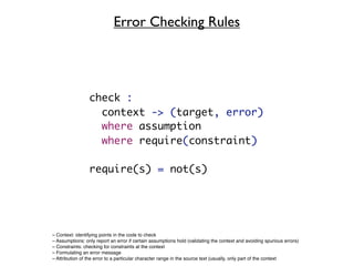 Error Checking Rules




                 check :
                   context -> (target, error)
                   where assumption
                   where require(constraint)

                 require(s) = not(s)




– Context: identifying points in the code to check
– Assumptions: only report an error if certain assumptions hold (validating the context and avoiding spurious errors)
– Constraints: checking for constraints at the context
– Formulating an error message
– Attribution of the error to a particular character range in the source text (usually, only part of the context
 