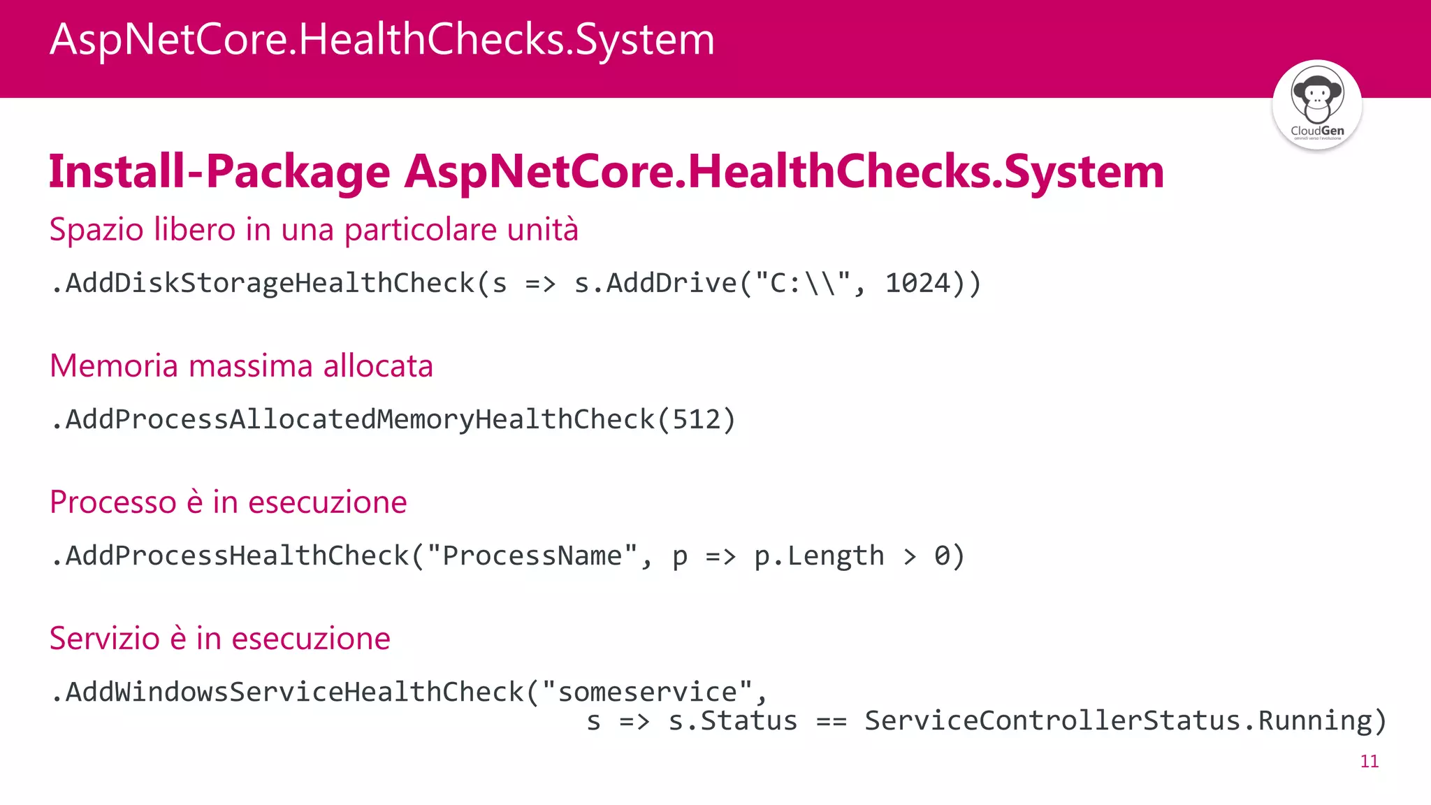 11
AspNetCore.HealthChecks.System
Install-Package AspNetCore.HealthChecks.System
Spazio libero in una particolare unità
.AddDiskStorageHealthCheck(s => s.AddDrive("C:", 1024))
Memoria massima allocata
.AddProcessAllocatedMemoryHealthCheck(512)
Processo è in esecuzione
.AddProcessHealthCheck("ProcessName", p => p.Length > 0)
Servizio è in esecuzione
.AddWindowsServiceHealthCheck("someservice",
s => s.Status == ServiceControllerStatus.Running)
 
