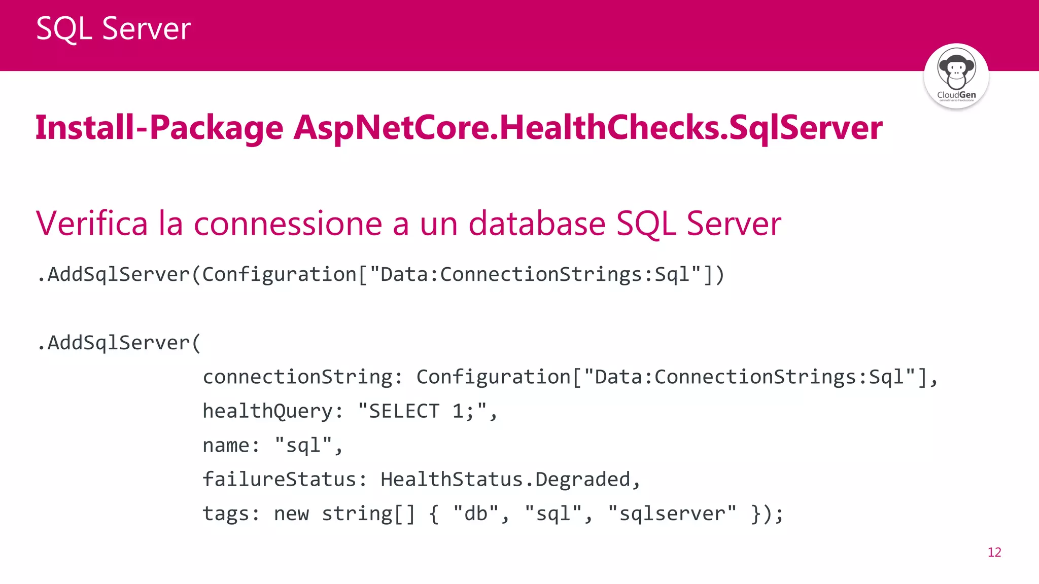 12
SQL Server
Install-Package AspNetCore.HealthChecks.SqlServer
Verifica la connessione a un database SQL Server
.AddSqlServer(Configuration["Data:ConnectionStrings:Sql"])
.AddSqlServer(
connectionString: Configuration["Data:ConnectionStrings:Sql"],
healthQuery: "SELECT 1;",
name: "sql",
failureStatus: HealthStatus.Degraded,
tags: new string[] { "db", "sql", "sqlserver" });
 