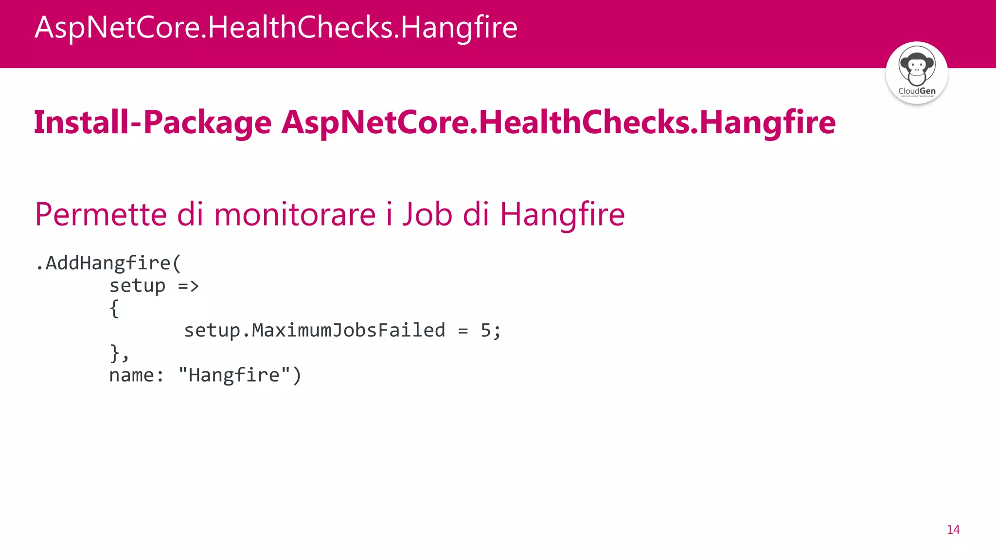 14
AspNetCore.HealthChecks.Hangfire
Install-Package AspNetCore.HealthChecks.Hangfire
Permette di monitorare i Job di Hangfire
.AddHangfire(
setup =>
{
setup.MaximumJobsFailed = 5;
},
name: "Hangfire")
 
