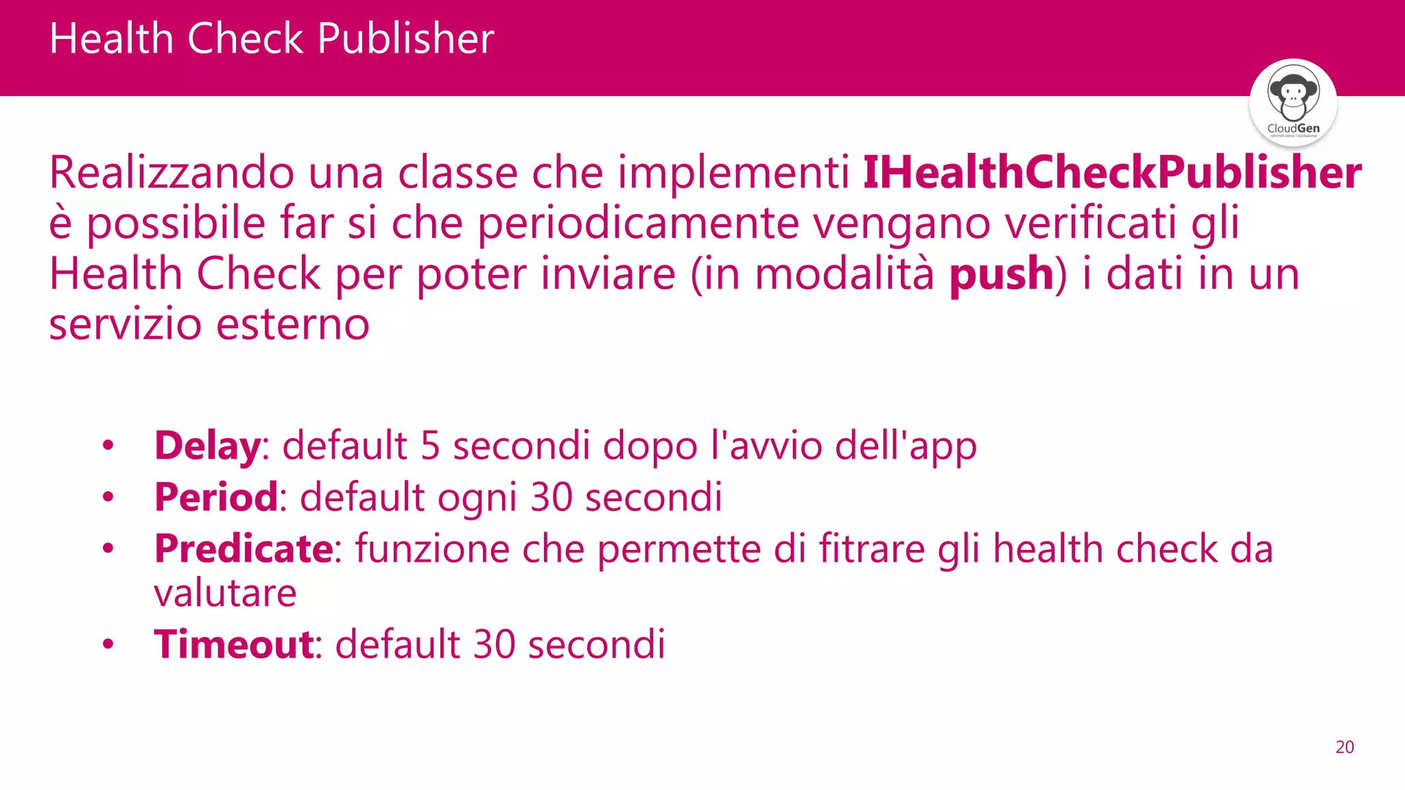 20
Health Check Publisher
Realizzando una classe che implementi IHealthCheckPublisher
è possibile far si che periodicamente vengano verificati gli
Health Check per poter inviare (in modalità push) i dati in un
servizio esterno
• Delay: default 5 secondi dopo l'avvio dell'app
• Period: default ogni 30 secondi
• Predicate: funzione che permette di fitrare gli health check da
valutare
• Timeout: default 30 secondi
 