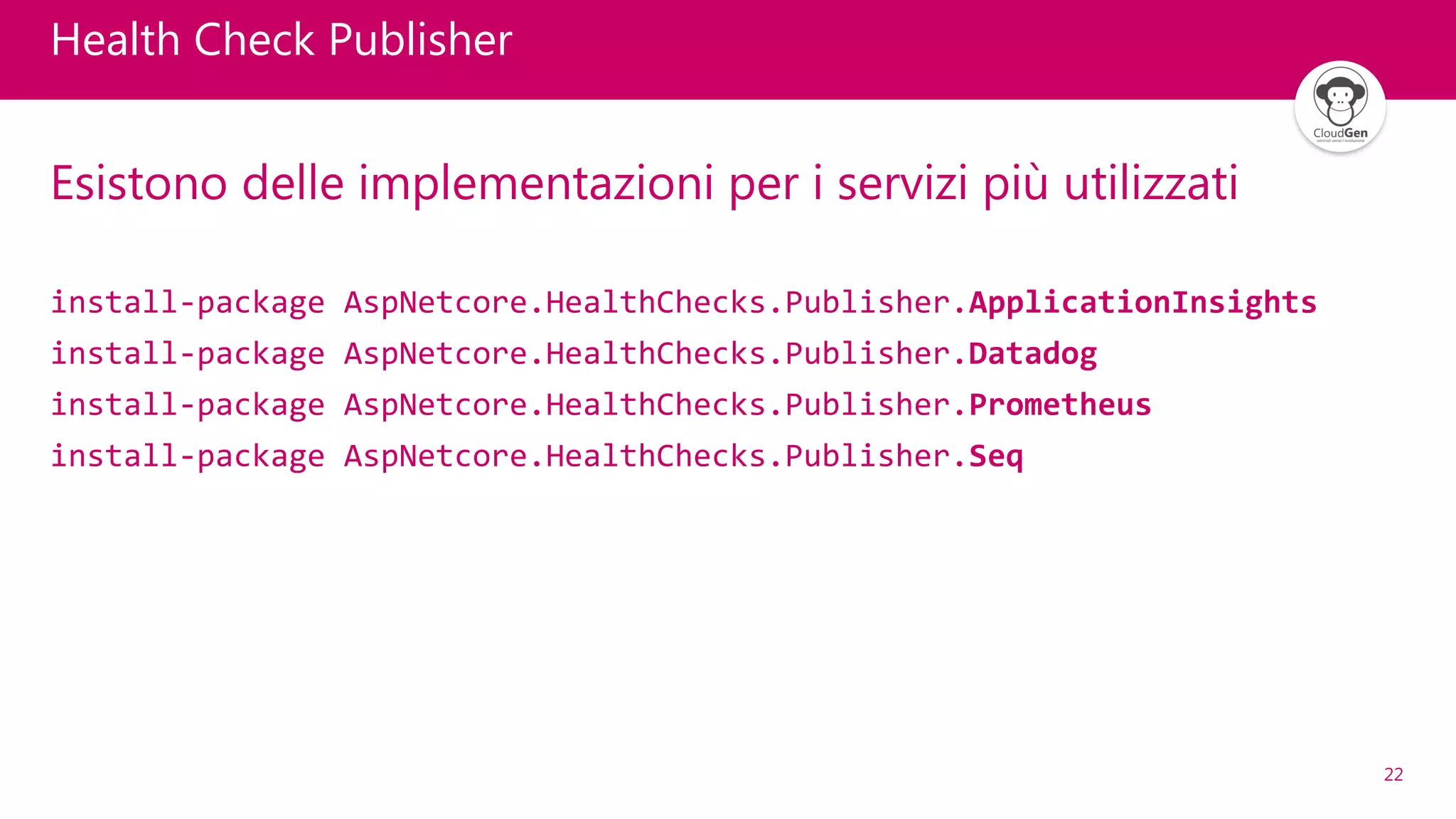 22
Health Check Publisher
Esistono delle implementazioni per i servizi più utilizzati
install-package AspNetcore.HealthChecks.Publisher.ApplicationInsights
install-package AspNetcore.HealthChecks.Publisher.Datadog
install-package AspNetcore.HealthChecks.Publisher.Prometheus
install-package AspNetcore.HealthChecks.Publisher.Seq
 