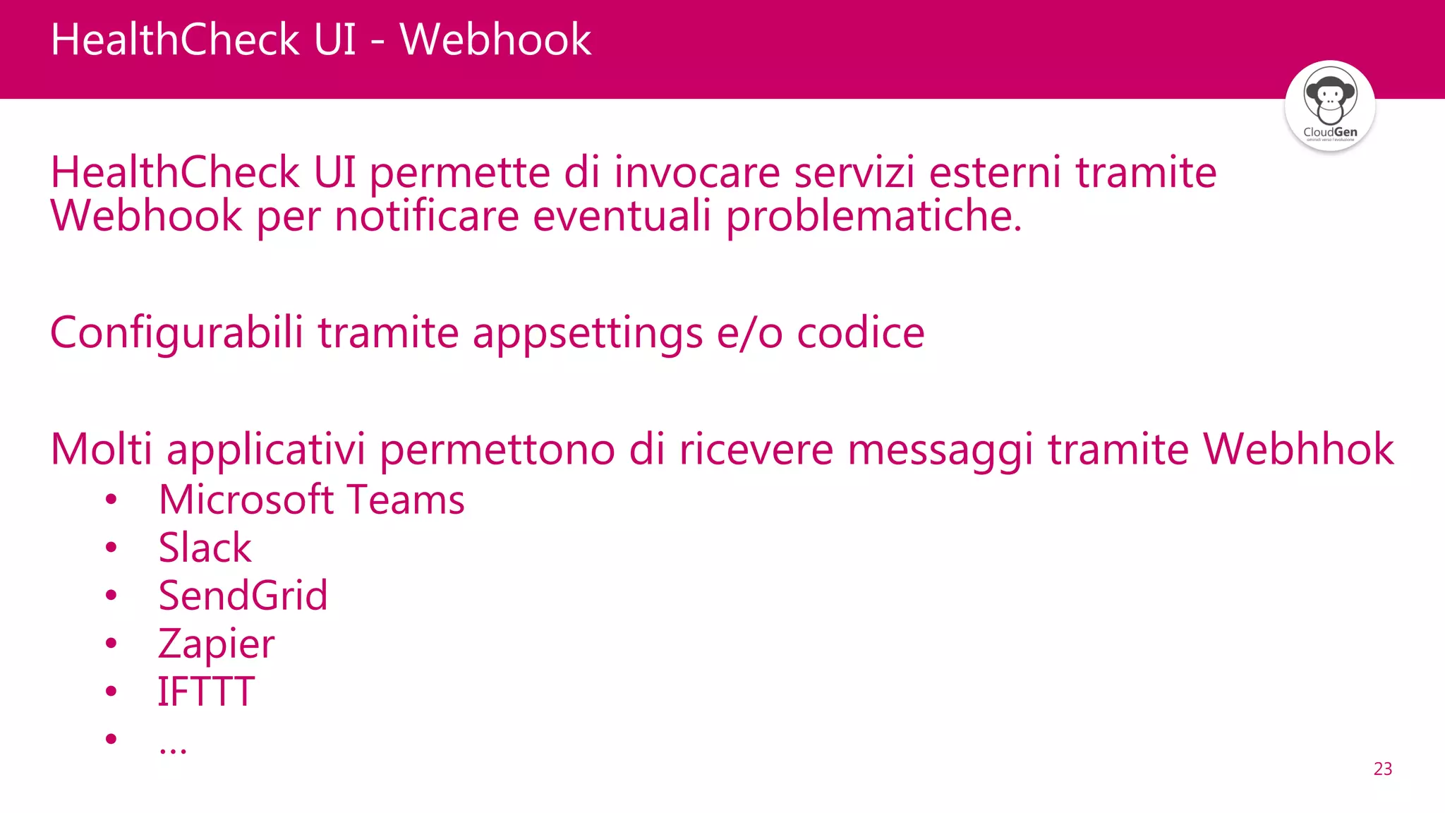 23
HealthCheck UI - Webhook
HealthCheck UI permette di invocare servizi esterni tramite
Webhook per notificare eventuali problematiche.
Configurabili tramite appsettings e/o codice
Molti applicativi permettono di ricevere messaggi tramite Webhhok
• Microsoft Teams
• Slack
• SendGrid
• Zapier
• IFTTT
• …
 