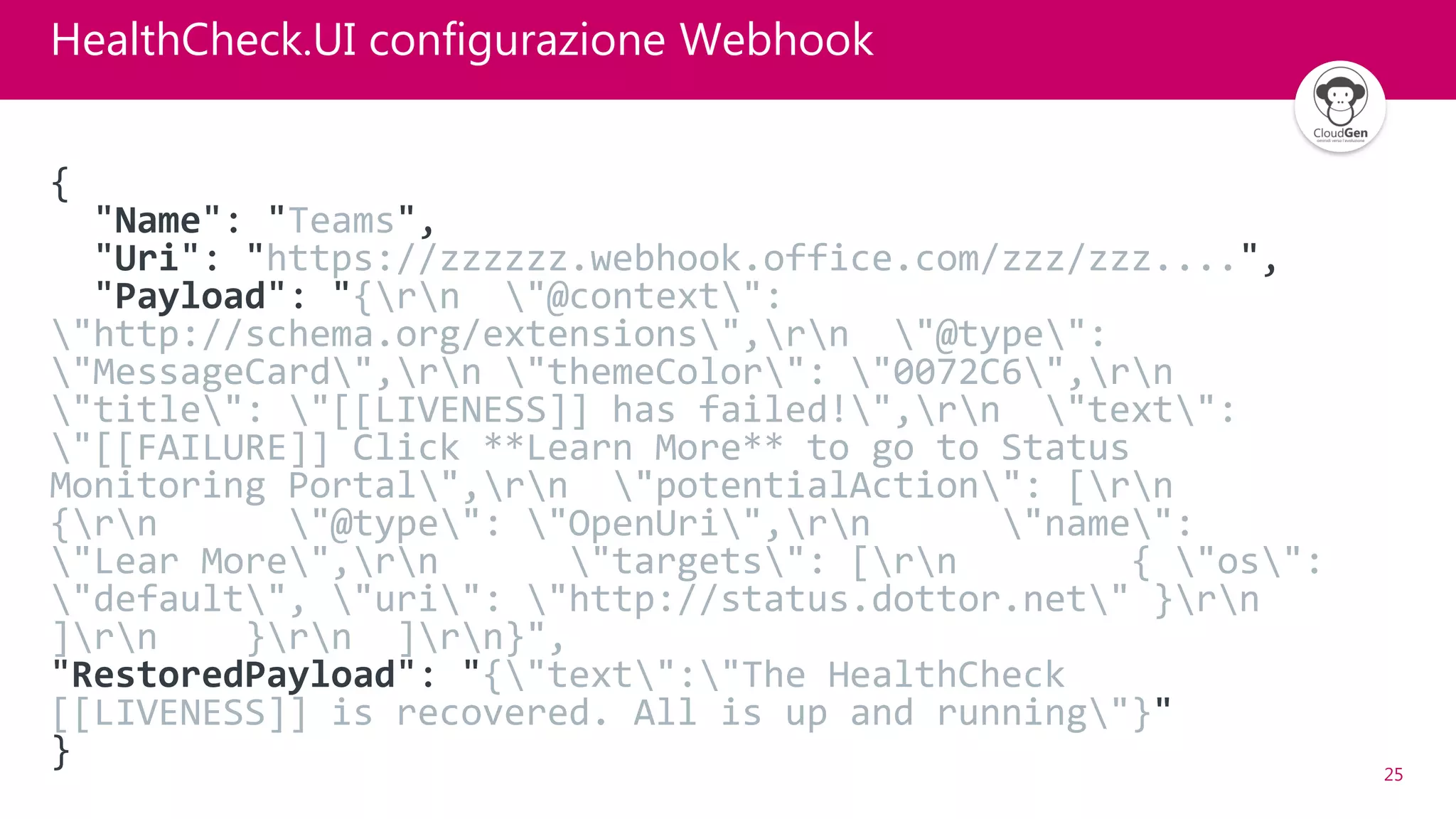 25
HealthCheck.UI configurazione Webhook
{
"Name": "Teams",
"Uri": "https://zzzzzz.webhook.office.com/zzz/zzz....",
"Payload": "{rn "@context":
"http://schema.org/extensions",rn "@type":
"MessageCard",rn "themeColor": "0072C6",rn
"title": "[[LIVENESS]] has failed!",rn "text":
"[[FAILURE]] Click **Learn More** to go to Status
Monitoring Portal",rn "potentialAction": [rn
{rn "@type": "OpenUri",rn "name":
"Lear More",rn "targets": [rn { "os":
"default", "uri": "http://status.dottor.net" }rn
]rn }rn ]rn}",
"RestoredPayload": "{"text":"The HealthCheck
[[LIVENESS]] is recovered. All is up and running"}"
}
 
