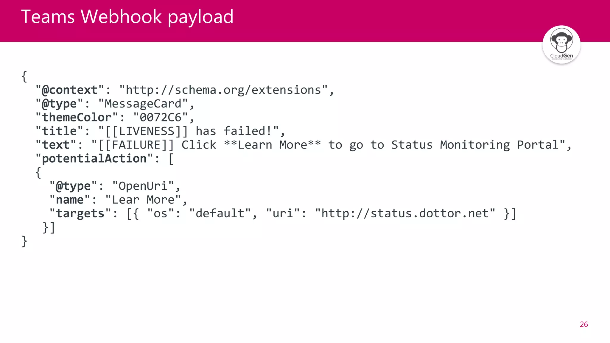 26
Teams Webhook payload
{
"@context": "http://schema.org/extensions",
"@type": "MessageCard",
"themeColor": "0072C6",
"title": "[[LIVENESS]] has failed!",
"text": "[[FAILURE]] Click **Learn More** to go to Status Monitoring Portal",
"potentialAction": [
{
"@type": "OpenUri",
"name": "Lear More",
"targets": [{ "os": "default", "uri": "http://status.dottor.net" }]
}]
}
 
