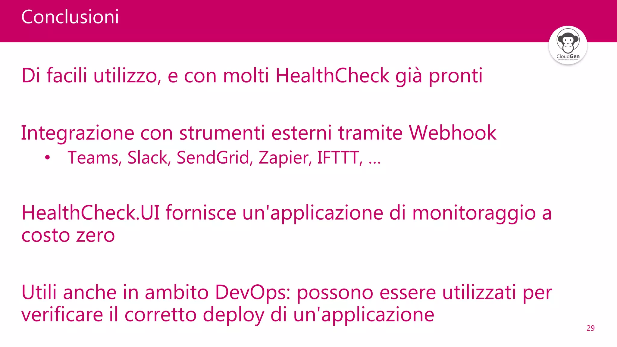 29
Conclusioni
Di facili utilizzo, e con molti HealthCheck già pronti
Integrazione con strumenti esterni tramite Webhook
• Teams, Slack, SendGrid, Zapier, IFTTT, …
HealthCheck.UI fornisce un'applicazione di monitoraggio a
costo zero
Utili anche in ambito DevOps: possono essere utilizzati per
verificare il corretto deploy di un'applicazione
 