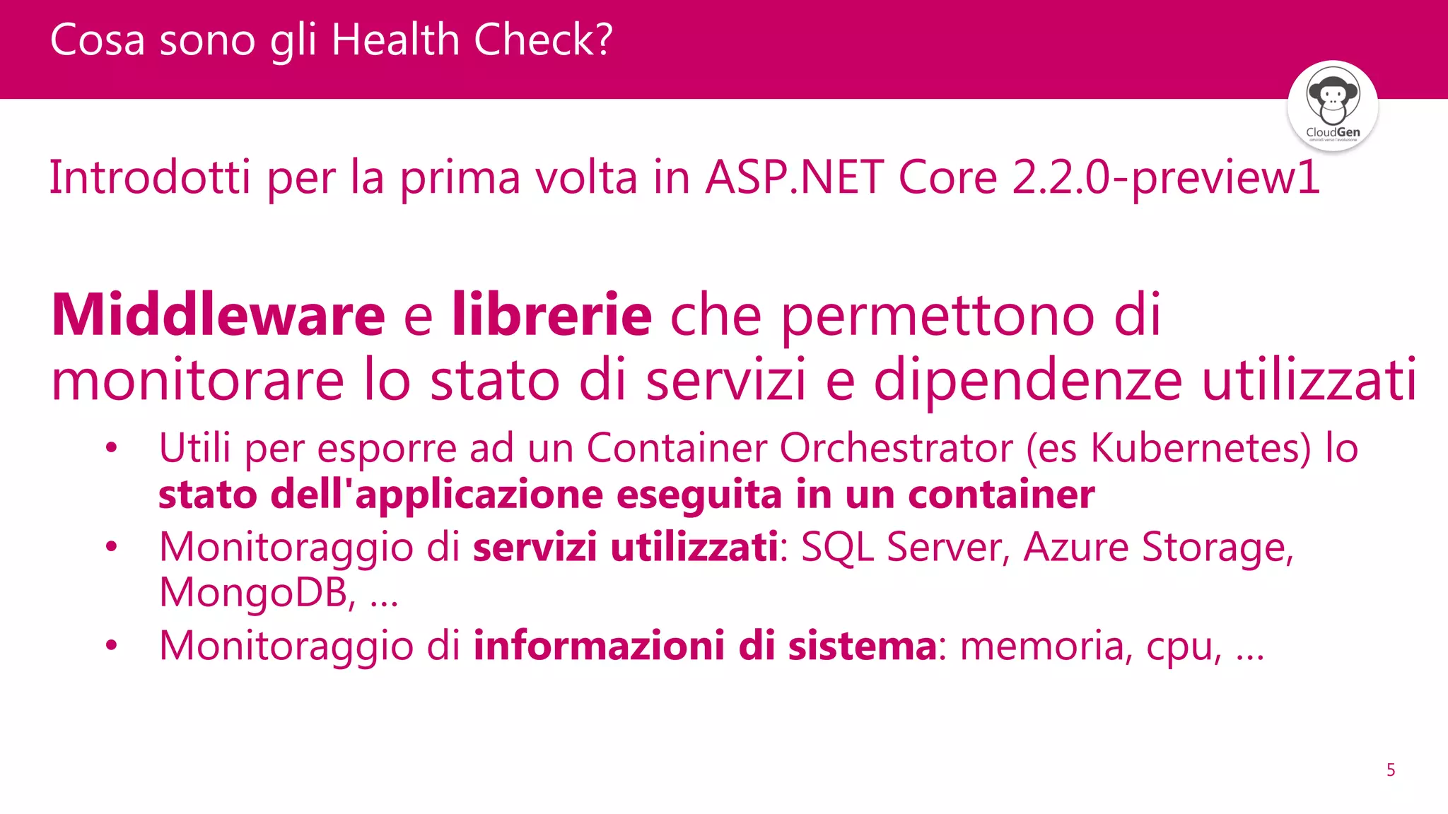 5
Cosa sono gli Health Check?
Introdotti per la prima volta in ASP.NET Core 2.2.0-preview1
Middleware e librerie che permettono di
monitorare lo stato di servizi e dipendenze utilizzati
• Utili per esporre ad un Container Orchestrator (es Kubernetes) lo
stato dell'applicazione eseguita in un container
• Monitoraggio di servizi utilizzati: SQL Server, Azure Storage,
MongoDB, …
• Monitoraggio di informazioni di sistema: memoria, cpu, …
 