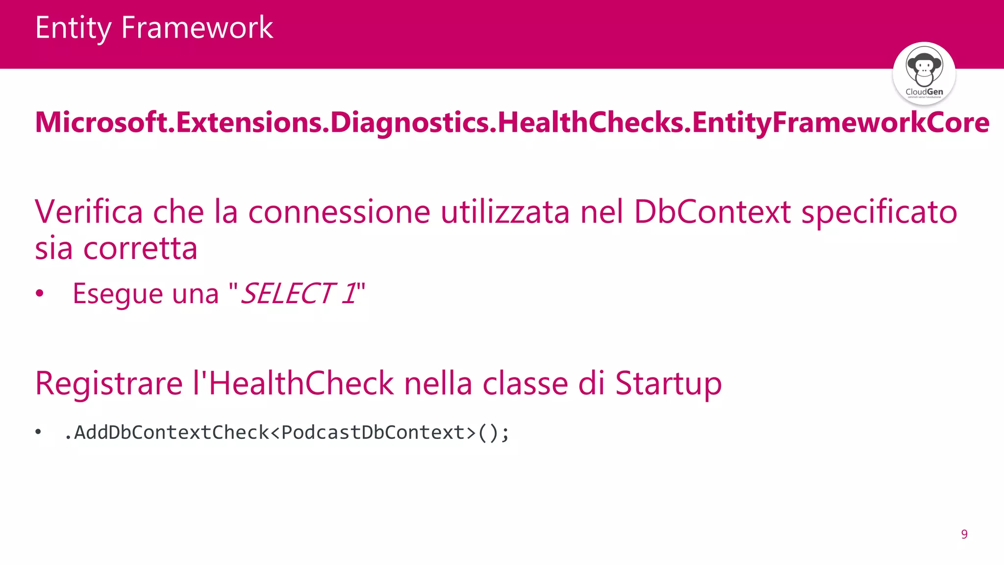 9
Entity Framework
Microsoft.Extensions.Diagnostics.HealthChecks.EntityFrameworkCore
Verifica che la connessione utilizzata nel DbContext specificato
sia corretta
• Esegue una "SELECT 1"
Registrare l'HealthCheck nella classe di Startup
• .AddDbContextCheck<PodcastDbContext>();
 