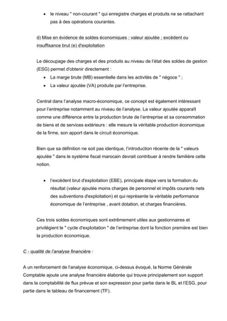 •

le niveau " non-courant " qui enregistre charges et produits ne se rattachant
pas à des opérations courantes.

d) Mise en évidence de soldes économiques : valeur ajoutée ; excèdent ou
insuffisance brut (e) d'exploitation

Le découpage des charges et des produits au niveau de l’état des soldes de gestion
(ESG) permet d'obtenir directement :
•

La marge brute (MB) essentielle dans les activités de " négoce " ;

•

La valeur ajoutée (VA) produite par l’entreprise.

Central dans l’analyse macro-économique, ce concept est également intéressant
pour l’entreprise notamment au niveau de l’analyse. La valeur ajoutée apparaît
comme une différence entre la production brute de l’entreprise et sa consommation
de biens et de services extérieurs : elle mesure la véritable production économique
de la firme, son apport dans le circuit économique.

Bien que sa définition ne soit pas identique, l’introduction récente de la " valeurs
ajoutée " dans le système fiscal marocain devrait contribuer à rendre familière cette
notion.
•

l’excédent brut d'exploitation (EBE), principale étape vers la formation du
résultat (valeur ajoutée moins charges de personnel et impôts courants nets
des subventions d'exploitation) et qui représente la véritable performance
économique de l’entreprise , avant dotation, et charges financières.

Ces trois soldes économiques sont extrêmement utiles aux gestionnaires et
privilégient le " cycle d'exploitation " de l’entreprise dont la fonction première est bien
la production économique.

C - qualité de l’analyse financière :

A un renforcement de l’analyse économique, ci-dessus évoqué, la Norme Générale
Comptable ajoute une analyse financière élaborée qui trouve principalement son support
dans la comptabilité de flux prévue et son expression pour partie dans le BL et l’ESG, pour
partie dans le tableau de financement (TF).

 