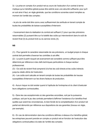 3) - La prise en compte d'un produit net au cours de l’exécution d'un contrat à terme
implique qu'un bénéfice global puisse être estimé avec une sécurité suffisante; pour qu'il
en soit ainsi il faut, en règle générale, que les conditions suivantes soient remplies au
moment de l’arrêté des comptes :

- le prix de vente doit être connu avec suffisamment de certitude en tenant compte de
toutes les probabilités de baisse susceptibles d'intervenir.

- l’avancement dans la réalisation du contrat est suffisant (1) pour que des prévisions
raisonnables (2) puissent être sur la totalité des coûts qui interviendront dans le coût de
revient final (3) du produit livré ou du service rendu (4).

NB

(1) - Pour garantir le caractère raisonnable de ces prévisions, un budget propre à chaque
contrat doit permettre d'exercer les contrôles à cet effet.
(2) - Le point à partir duquel cet avancement est considéré comme suffisant peut être
déterminé par référence à des clefs techniques particulières à chaque secteur
professionnel.
(3) - Ce coût de revient final comprend à la fois les coût directs et les coûts indirects
jusqu'au stade ultime de l’exécution.
(4) - Les coûts sont calculés en tenant compte de toutes les probabilités de hausse
susceptibles d'intervenir sur les divers facteurs de production.

4) - Aucun risque ne doit exister quand à l’aptitude de l’entreprise et du client d'exécuter
leurs obligations contractuelles.

5) - Dans les cas exceptionnels où des garanties accordées, soit par la puissance
publique, soit par le jeu des contrats permettent d'affirmer l’existence d'un bénéfice final
quelles que soient les circonstances, le bien-fondé de la comptabilisation d'un produit net
partiel est démontré par référence aux dispositions de ces garanties (travaux en régie,
par exemple).

6) - En cas de démonstration dans les conditions définies ci-dessus d'un bénéfice global,
les entreprises peuvent prendre en compte un produit net en fonction de l’exécution des
obligations contractuelles à la date de l’arrêté des comptes.

 