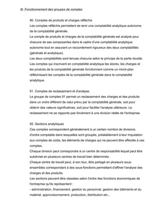 B- Fonctionnement des groupes de comptes

90. Comptes de produits et charges réfléchis
Les comptes réfléchis permettent de tenir une comptabilité analytique autonome
de la comptabilité générale.
Le compte de produits et charges de la comptabilité générale est analysé pour
chacune de ses composantes dans le cadre d'une comptabilité analytique
autonome tout en assurant un raccordement rigoureux des deux comptabilités
(générale et analytique).
Les deux comptabilités sont tenues chacune selon le principe de la partie double.
Les comptes qui inscrivent en comptabilité analytique les stocks, les charges et
les produits de la comptabilité générale fonctionnent comme un miroir-plan
réfléchissant les comptes de la comptabilité générale dans la comptabilité
analytique.

91. Comptes de reclassement et d'analyse.
Le groupe de comptes 91 permet un reclassement des charges et des produits
dans un ordre différent de celui prévu par la comptabilité générale, soit pour
obtenir des valeurs significatives, soit pour faciliter l'analyse ultérieure. Le
reclassement ne se rapporte pas forcément à une division réelle de l'entreprise.

92. Sections analytiques
Ces comptes correspondent généralement à un certain nombre de divisions
d'ordre comptable dans lesquelles sont groupés, préalablement à leur imputation
aux comptes de coûts, les éléments de charges qui ne peuvent être affectés à ces
comptes.
Chaque division peut correspondre à un centre de responsabilité lequel peut être
subdivisé en plusieurs centres de travail bien déterminés.
Chaque centre de travail peut, à son tour, être partagé en plusieurs sousensembles correspondant à des sous-fonctions permettant d'affiner l'analyse des
charges et des produits.
Les sections peuvent être classées selon l'ordre des fonctions économiques de
l'entreprise qu'ils représentent :
- administration, financement, gestion du personnel, gestion des bâtiments et du
matériel, approvisionnement, production, distribution etc...

 
