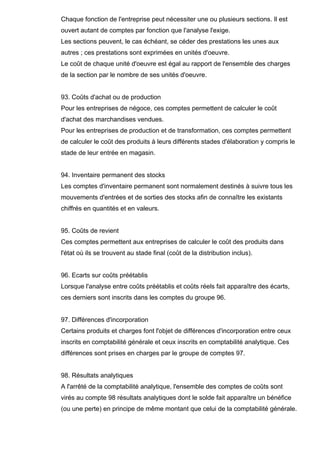 Chaque fonction de l'entreprise peut nécessiter une ou plusieurs sections. Il est
ouvert autant de comptes par fonction que l'analyse l'exige.
Les sections peuvent, le cas échéant, se céder des prestations les unes aux
autres ; ces prestations sont exprimées en unités d'oeuvre.
Le coût de chaque unité d'oeuvre est égal au rapport de l'ensemble des charges
de la section par le nombre de ses unités d'oeuvre.

93. Coûts d'achat ou de production
Pour les entreprises de négoce, ces comptes permettent de calculer le coût
d'achat des marchandises vendues.
Pour les entreprises de production et de transformation, ces comptes permettent
de calculer le coût des produits à leurs différents stades d'élaboration y compris le
stade de leur entrée en magasin.

94. Inventaire permanent des stocks
Les comptes d'inventaire permanent sont normalement destinés à suivre tous les
mouvements d'entrées et de sorties des stocks afin de connaître les existants
chiffrés en quantités et en valeurs.

95. Coûts de revient
Ces comptes permettent aux entreprises de calculer le coût des produits dans
l'état où ils se trouvent au stade final (coût de la distribution inclus).

96. Ecarts sur coûts préétablis
Lorsque l'analyse entre coûts préétablis et coûts réels fait apparaître des écarts,
ces derniers sont inscrits dans les comptes du groupe 96.

97. Différences d'incorporation
Certains produits et charges font l'objet de différences d'incorporation entre ceux
inscrits en comptabilité générale et ceux inscrits en comptabilité analytique. Ces
différences sont prises en charges par le groupe de comptes 97.

98. Résultats analytiques
A l'arrêté de la comptabilité analytique, l'ensemble des comptes de coûts sont
virés au compte 98 résultats analytiques dont le solde fait apparaître un bénéfice
(ou une perte) en principe de même montant que celui de la comptabilité générale.

 