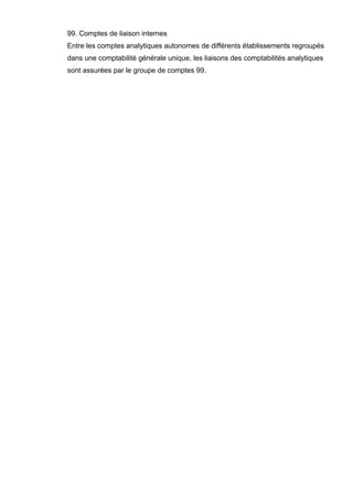 99. Comptes de liaison internes
Entre les comptes analytiques autonomes de différents établissements regroupés
dans une comptabilité générale unique, les liaisons des comptabilités analytiques
sont assurées par le groupe de comptes 99.

 