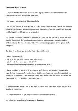 Chapitre IV : Consolidation

Le présent chapitre contient les principes et les règles générales applicables en matière
d'élaboration des états de synthèse consolidés.

I - Le groupe - les états de synthèse consolidés

1. La notion comptable et financière de "groupe" s'entend de l’ensemble constitué par plusieurs
entreprise placées sous l’autorité économique et financière de l’une d'entre elles, qui définit et
contrôle la politique et la gestion de l’ensemble.

Les états de synthèse consolidés ont pour but de donner une image fidèle du patrimoine, de la
situation financière et des résultats du groupe, dans le respect des principes comptables
fondamentaux et des dispositions du C.G.N.C., comme si ce groupe ne formait qu'une seule
entreprise.

Ces états de synthèse, qui forment un tout indissociable, sont :

- le bilan consolidé (BLC) ;
- le compte de produits et charges consolidé (CPCC) ;
- le tableau de financement consolidé (TFC) ;
- l’état des informations complémentaires de consolidation (ETICC).

2. Les entreprises constitutives du groupe sont généralement des sociétés ; elles peuvent
cependant revêtir d'autres formes juridiques (établissements publics, mutuelles, coopératives,
entreprises individuelles). Dans les textes relatifs à la consolidation, les termes de "société" et
"d'entreprise" sont à considérer comme équivalents.

La société-mère est l’entreprise qui, à la tête du groupe, exerce les pouvoirs de direction et de
contrôle de l’ensemble.

Les autres entreprises du groupe sont dites "filiales" de la société mère.

Les entreprises associées ne font pas partie du groupe.

 