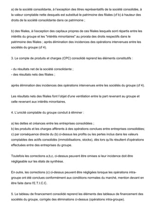 a) de la société consolidante, à l’exception des titres représentatifs de la société consolidée, à
la valeur comptable nette desquels est substitué le patrimoine des filiales (cf b) à hauteur des
droits de la société consolidante dans ce patrimoine ;

b) des filiales, à l’exception des capitaux propres de ces filiales lesquels sont répartis entre les
intérêts du groupe et les "intérêts minoritaires" au prorata des droits respectifs dans le
patrimoine des filiales ; après élimination des incidences des opérations intervenues entre les
sociétés du groupe (cf 4).

3. Le compte de produits et charges (CPC) consolidé reprend les éléments constitutifs :

- du résultats net de la société consolidante ;
- des résultats nets des filiales ;

après élimination des incidences des opérations intervenues entre les sociétés du groupe (cf 4).

Les résultats nets des filiales font l’objet d'une ventilation entre la part revenant au groupe et
celle revenant aux intérêts minoritaires.

4. L’unicité comptable du groupe conduit à éliminer :

a) les dettes et créances entre les entreprises consolidées ;
b) les produits et les charges afférents à des opérations conclues entre entreprises consolidées;
c) par conséquence directe du (b) ci-dessus les profits ou les pertes inclus dans les valeurs
comptables des actifs consolidés (immobilisations, stocks), dès lors qu'ils résultent d'opérations
effectuées entre des entreprises du groupe.

Toutefois les corrections a,b,c, ci-dessus peuvent être omises si leur incidence doit être
négligeable sur les états de synthèse.

En outre, les corrections (c) ci-dessus peuvent être négligées lorsque les opérations intragroupe ont été conclues conformément aux conditions normales du marché, mention devant en
être faite dans l’E.T.I.C.C.

5. Le tableau de financement consolidé reprend les éléments des tableaux de financement des
sociétés du groupe, corrigés des éliminations ci-dessus (opérations intra-groupe).

 