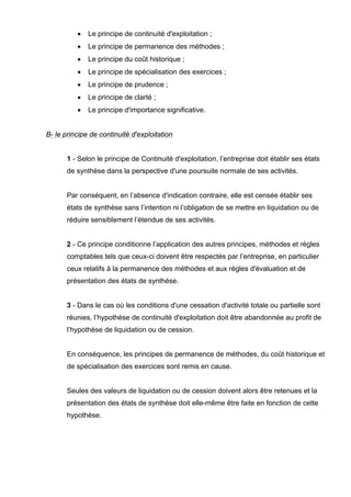 •

Le principe de continuité d'exploitation ;

•

Le principe de permanence des méthodes ;

•

Le principe du coût historique ;

•

Le principe de spécialisation des exercices ;

•

Le principe de prudence ;

•

Le principe de clarté ;

•

Le principe d'importance significative.

B- le principe de continuité d'exploitation

1 - Selon le principe de Continuité d'exploitation, l’entreprise doit établir ses états
de synthèse dans la perspective d'une poursuite normale de ses activités.

Par conséquent, en l’absence d'indication contraire, elle est censée établir ses
états de synthèse sans l’intention ni l’obligation de se mettre en liquidation ou de
réduire sensiblement l’étendue de ses activités.

2 - Ce principe conditionne l’application des autres principes, méthodes et règles
comptables tels que ceux-ci doivent être respectés par l’entreprise, en particulier
ceux relatifs à la permanence des méthodes et aux règles d'évaluation et de
présentation des états de synthèse.

3 - Dans le cas où les conditions d'une cessation d'activité totale ou partielle sont
réunies, l’hypothèse de continuité d'exploitation doit être abandonnée au profit de
l’hypothèse de liquidation ou de cession.

En conséquence, les principes de permanence de méthodes, du coût historique et
de spécialisation des exercices sont remis en cause.

Seules des valeurs de liquidation ou de cession doivent alors être retenues et la
présentation des états de synthèse doit elle-même être faite en fonction de cette
hypothèse.

 