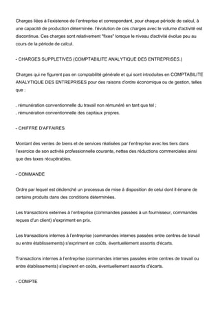 Charges liées à l’existence de l’entreprise et correspondant, pour chaque période de calcul, à
une capacité de production déterminée. l’évolution de ces charges avec le volume d'activité est
discontinue. Ces charges sont relativement "fixes" lorsque le niveau d'activité évolue peu au
cours de la période de calcul.

- CHARGES SUPPLETIVES (COMPTABILITE ANALYTIQUE DES ENTREPRISES.)

Charges qui ne figurent pas en comptabilité générale et qui sont introduites en COMPTABILITE
ANALYTIQUE DES ENTREPRISES pour des raisons d'ordre économique ou de gestion, telles
que :

. rémunération conventionnelle du travail non rémunéré en tant que tel ;
. rémunération conventionnelle des capitaux propres.

- CHIFFRE D'AFFAIRES

Montant des ventes de biens et de services réalisées par l’entreprise avec les tiers dans
l’exercice de son activité professionnelle courante, nettes des réductions commerciales ainsi
que des taxes récupérables.

- COMMANDE

Ordre par lequel est déclenché un processus de mise à disposition de celui dont il émane de
certains produits dans des conditions déterminées.

Les transactions externes à l’entreprise (commandes passées à un fournisseur, commandes
reçues d'un client) s'expriment en prix.

Les transactions internes à l’entreprise (commandes internes passées entre centres de travail
ou entre établissements) s'expriment en coûts, éventuellement assortis d'écarts.

Transactions internes à l’entreprise (commandes internes passées entre centres de travail ou
entre établissements) s'expirent en coûts, éventuellement assortis d'écarts.

- COMPTE

 